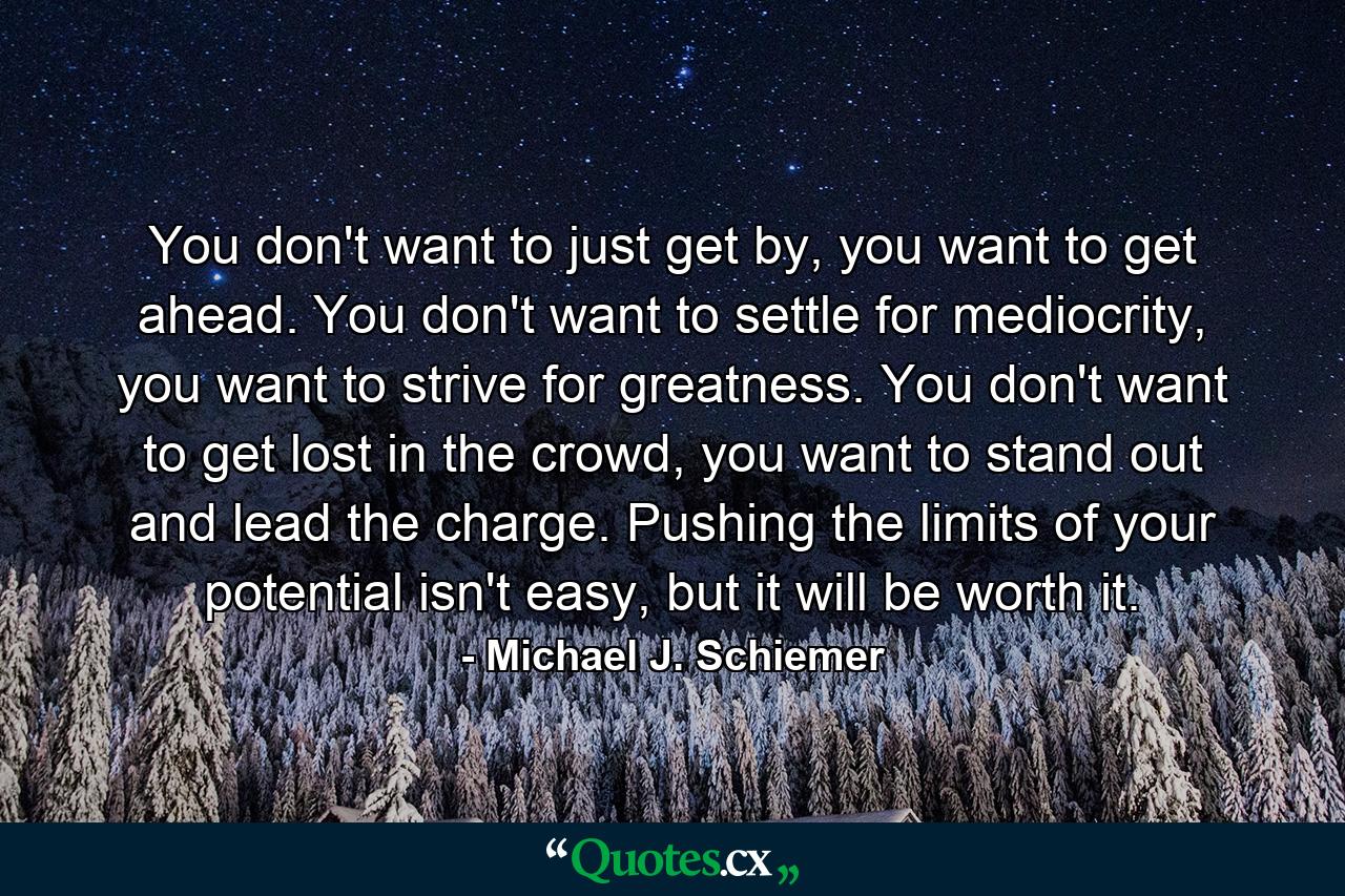 You don't want to just get by, you want to get ahead. You don't want to settle for mediocrity, you want to strive for greatness. You don't want to get lost in the crowd, you want to stand out and lead the charge. Pushing the limits of your potential isn't easy, but it will be worth it. - Quote by Michael J. Schiemer