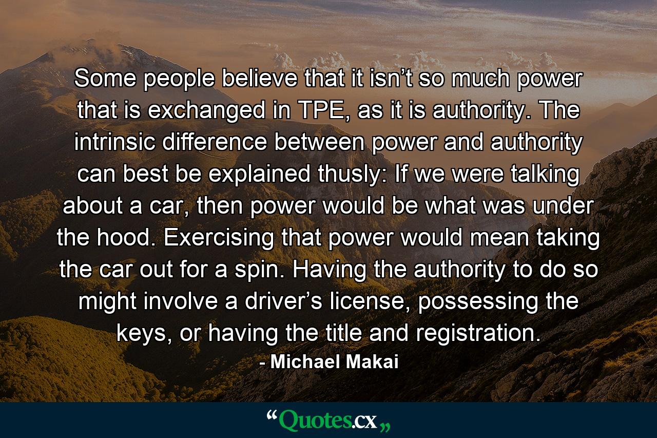 Some people believe that it isn’t so much power that is exchanged in TPE, as it is authority. The intrinsic difference between power and authority can best be explained thusly: If we were talking about a car, then power would be what was under the hood. Exercising that power would mean taking the car out for a spin. Having the authority to do so might involve a driver’s license, possessing the keys, or having the title and registration. - Quote by Michael Makai