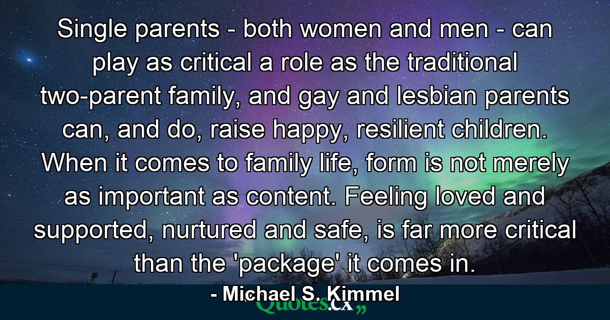 Single parents - both women and men - can play as critical a role as the traditional two-parent family, and gay and lesbian parents can, and do, raise happy, resilient children. When it comes to family life, form is not merely as important as content. Feeling loved and supported, nurtured and safe, is far more critical than the 'package' it comes in. - Quote by Michael S. Kimmel