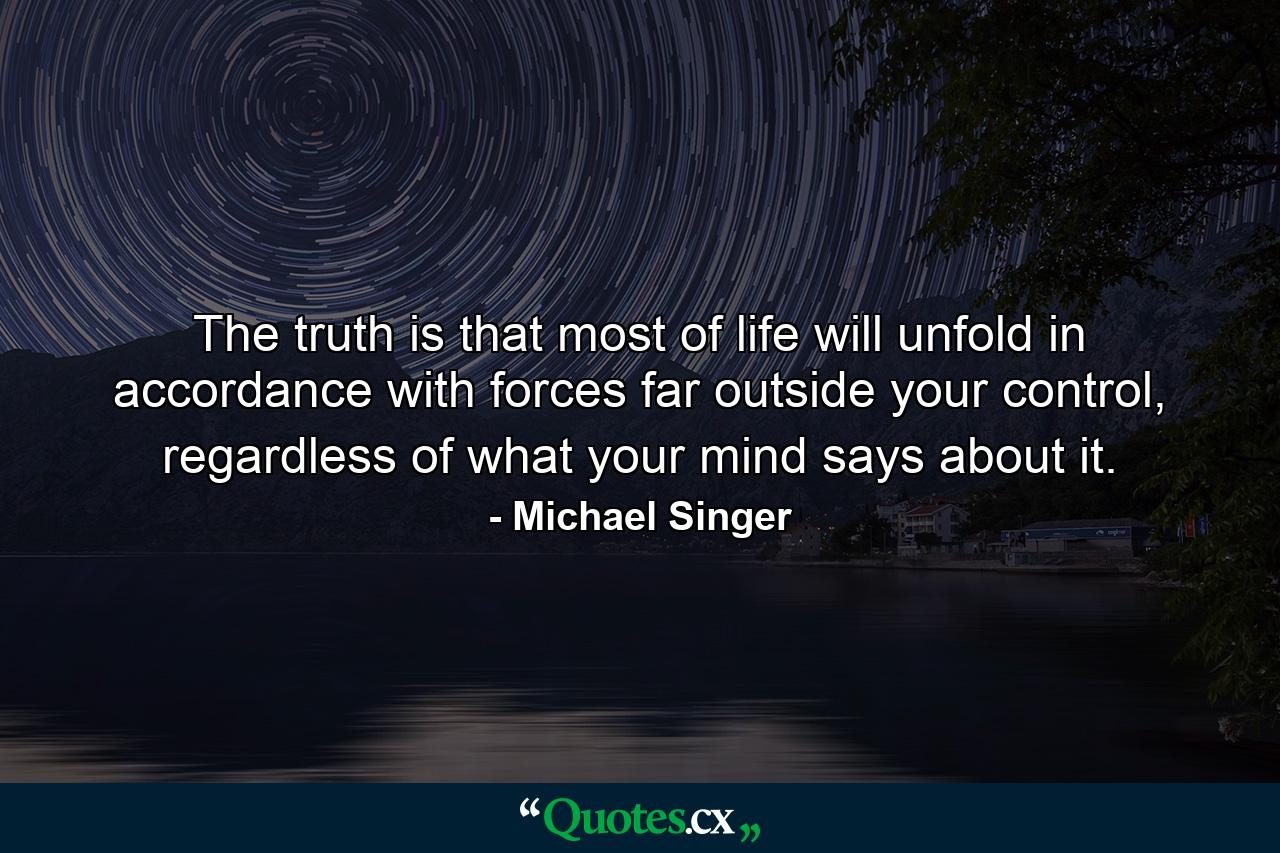 The truth is that most of life will unfold in accordance with forces far outside your control, regardless of what your mind says about it. - Quote by Michael Singer