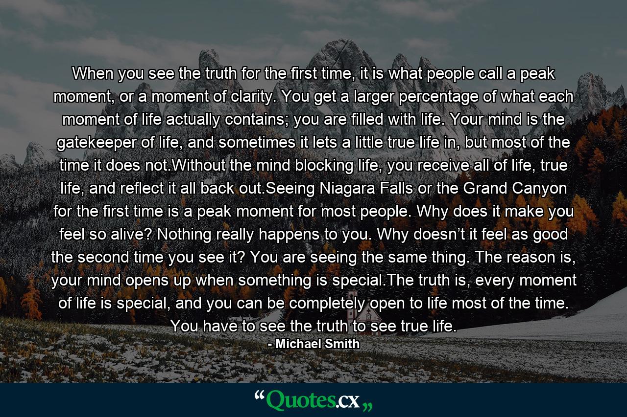 When you see the truth for the first time, it is what people call a peak moment, or a moment of clarity. You get a larger percentage of what each moment of life actually contains; you are filled with life. Your mind is the gatekeeper of life, and sometimes it lets a little true life in, but most of the time it does not.Without the mind blocking life, you receive all of life, true life, and reflect it all back out.Seeing Niagara Falls or the Grand Canyon for the first time is a peak moment for most people. Why does it make you feel so alive? Nothing really happens to you. Why doesn’t it feel as good the second time you see it? You are seeing the same thing. The reason is, your mind opens up when something is special.The truth is, every moment of life is special, and you can be completely open to life most of the time. You have to see the truth to see true life. - Quote by Michael Smith