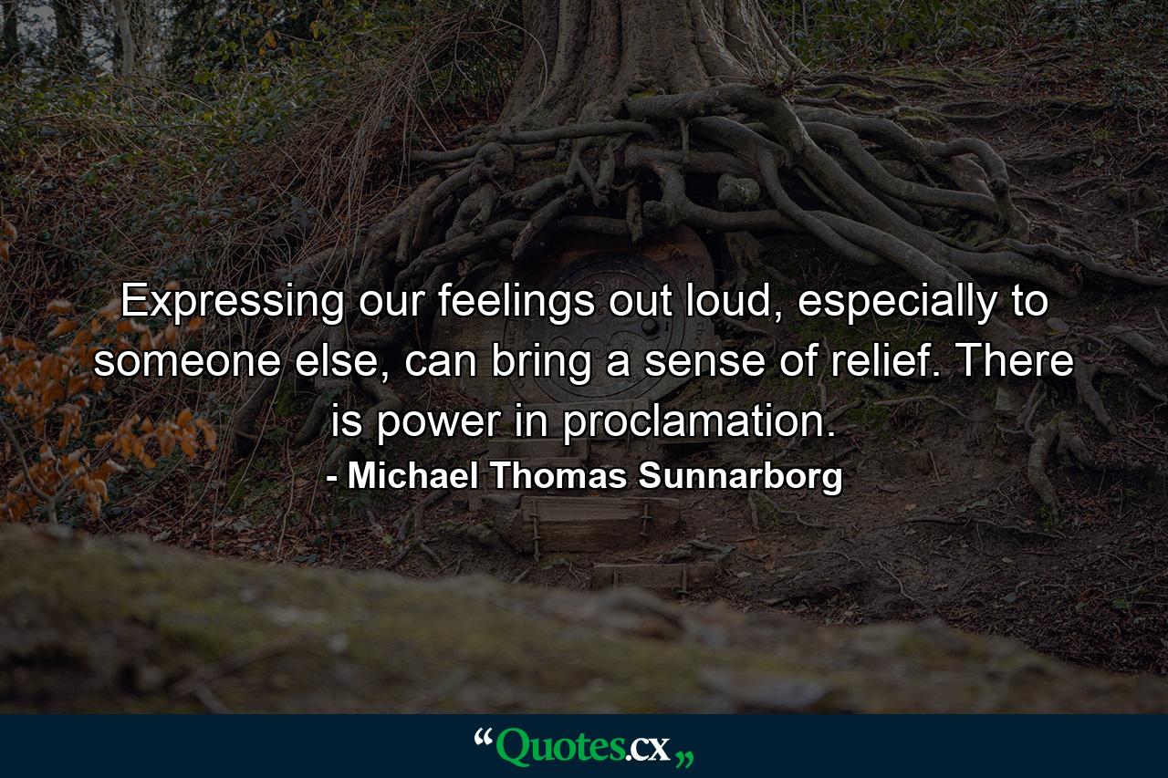 Expressing our feelings out loud, especially to someone else, can bring a sense of relief. There is power in proclamation. - Quote by Michael Thomas Sunnarborg