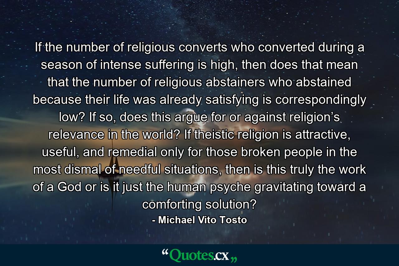 If the number of religious converts who converted during a season of intense suffering is high, then does that mean that the number of religious abstainers who abstained because their life was already satisfying is correspondingly low? If so, does this argue for or against religion’s relevance in the world? If theistic religion is attractive, useful, and remedial only for those broken people in the most dismal of needful situations, then is this truly the work of a God or is it just the human psyche gravitating toward a comforting solution? - Quote by Michael Vito Tosto