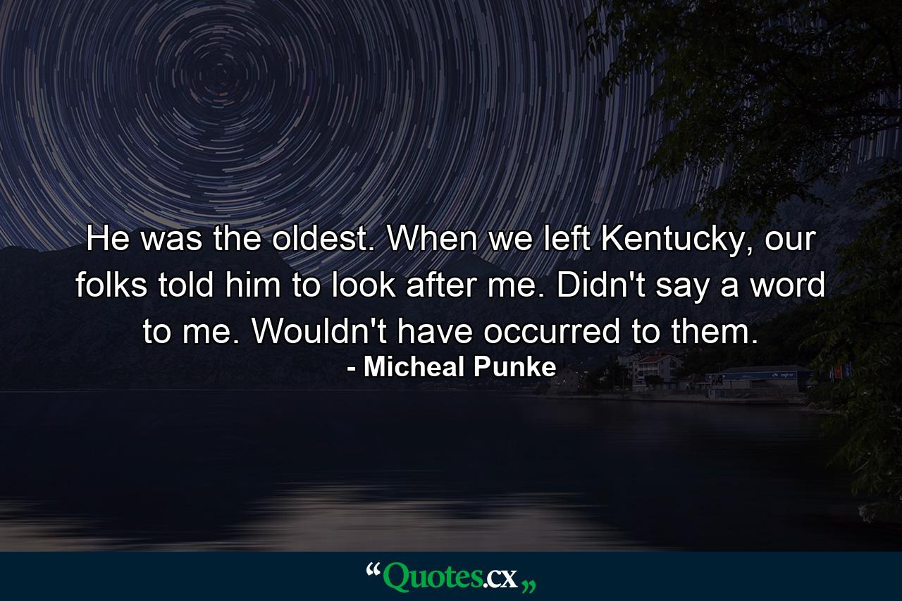 He was the oldest. When we left Kentucky, our folks told him to look after me. Didn't say a word to me. Wouldn't have occurred to them. - Quote by Micheal Punke