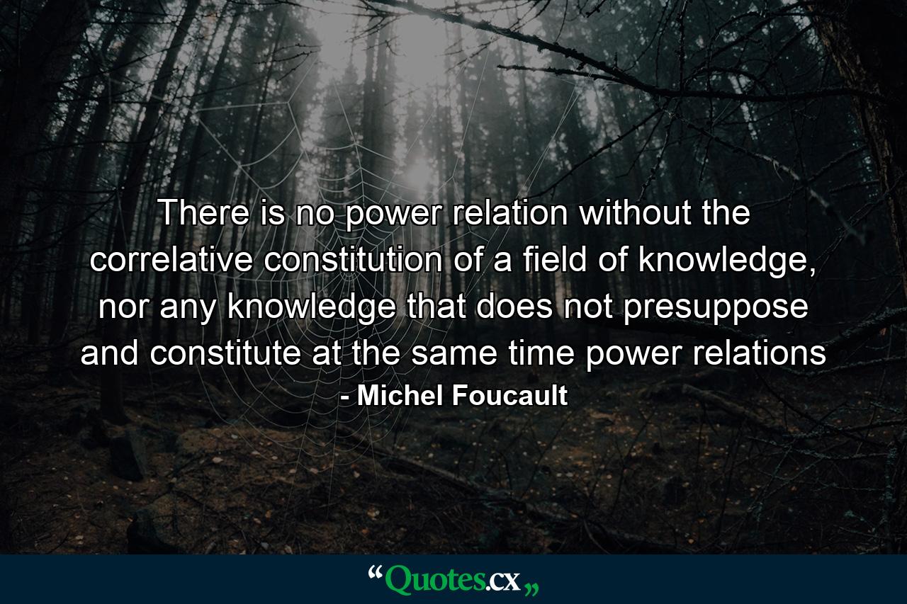 There is no power relation without the correlative constitution of a field of knowledge, nor any knowledge that does not presuppose and constitute at the same time power relations - Quote by Michel Foucault