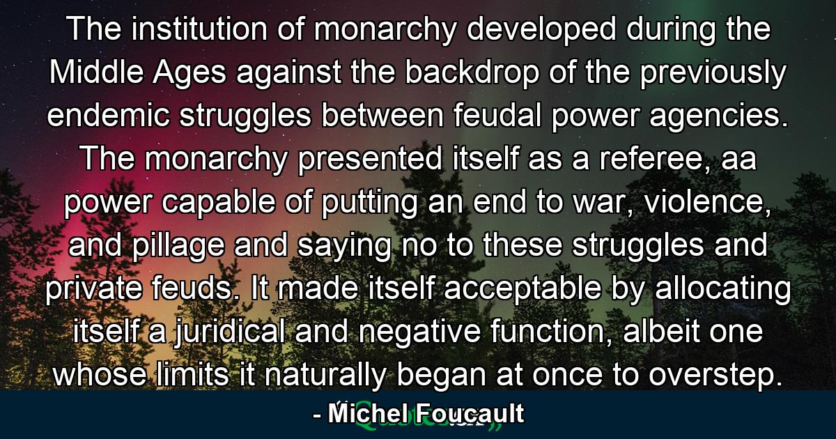 The institution of monarchy developed during the Middle Ages against the backdrop of the previously endemic struggles between feudal power agencies. The monarchy presented itself as a referee, aa power capable of putting an end to war, violence, and pillage and saying no to these struggles and private feuds. It made itself acceptable by allocating itself a juridical and negative function, albeit one whose limits it naturally began at once to overstep. - Quote by Michel Foucault