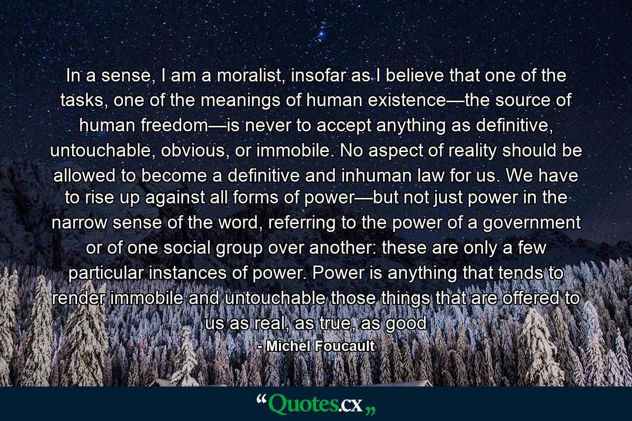 In a sense, I am a moralist, insofar as I believe that one of the tasks, one of the meanings of human existence—the source of human freedom—is never to accept anything as definitive, untouchable, obvious, or immobile. No aspect of reality should be allowed to become a definitive and inhuman law for us. We have to rise up against all forms of power—but not just power in the narrow sense of the word, referring to the power of a government or of one social group over another: these are only a few particular instances of power. Power is anything that tends to render immobile and untouchable those things that are offered to us as real, as true, as good - Quote by Michel Foucault