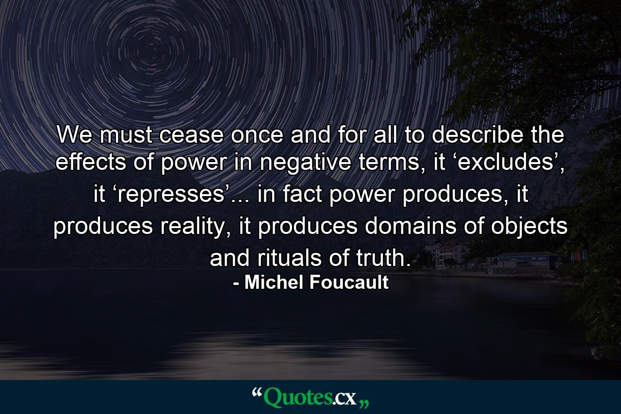 We must cease once and for all to describe the effects of power in negative terms, it ‘excludes’, it ‘represses’... in fact power produces, it produces reality, it produces domains of objects and rituals of truth. - Quote by Michel Foucault