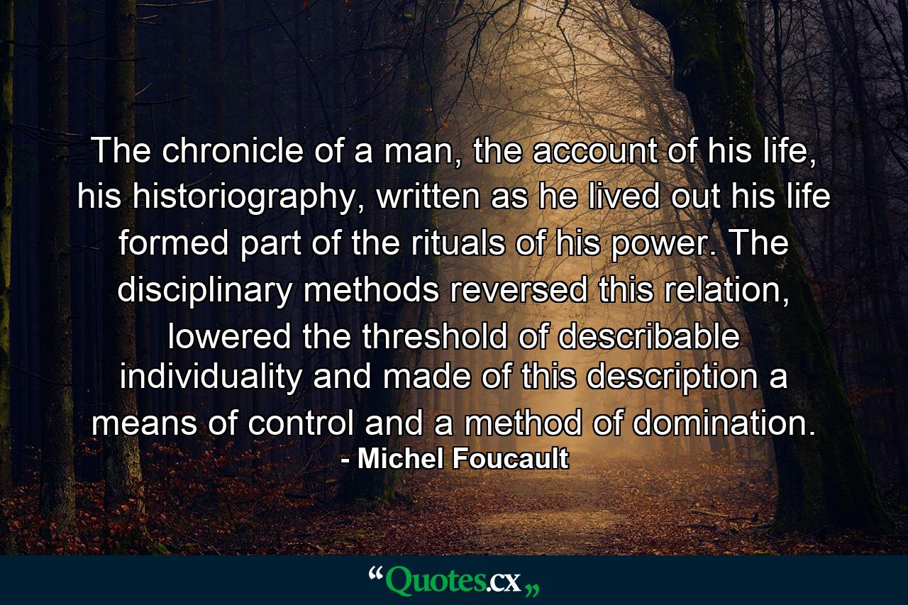 The chronicle of a man, the account of his life, his historiography, written as he lived out his life formed part of the rituals of his power. The disciplinary methods reversed this relation, lowered the threshold of describable individuality and made of this description a means of control and a method of domination. - Quote by Michel Foucault