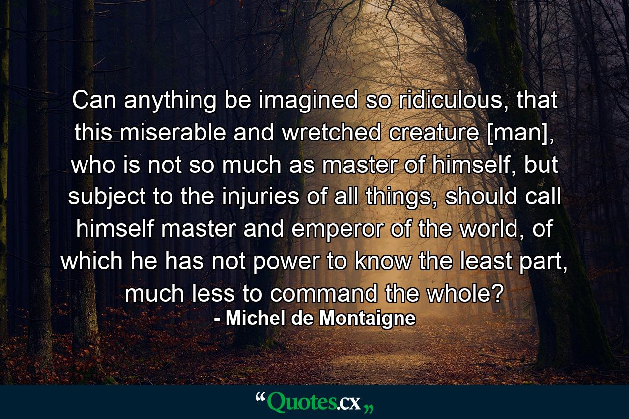 Can anything be imagined so ridiculous, that this miserable and wretched creature [man], who is not so much as master of himself, but subject to the injuries of all things, should call himself master and emperor of the world, of which he has not power to know the least part, much less to command the whole? - Quote by Michel de Montaigne