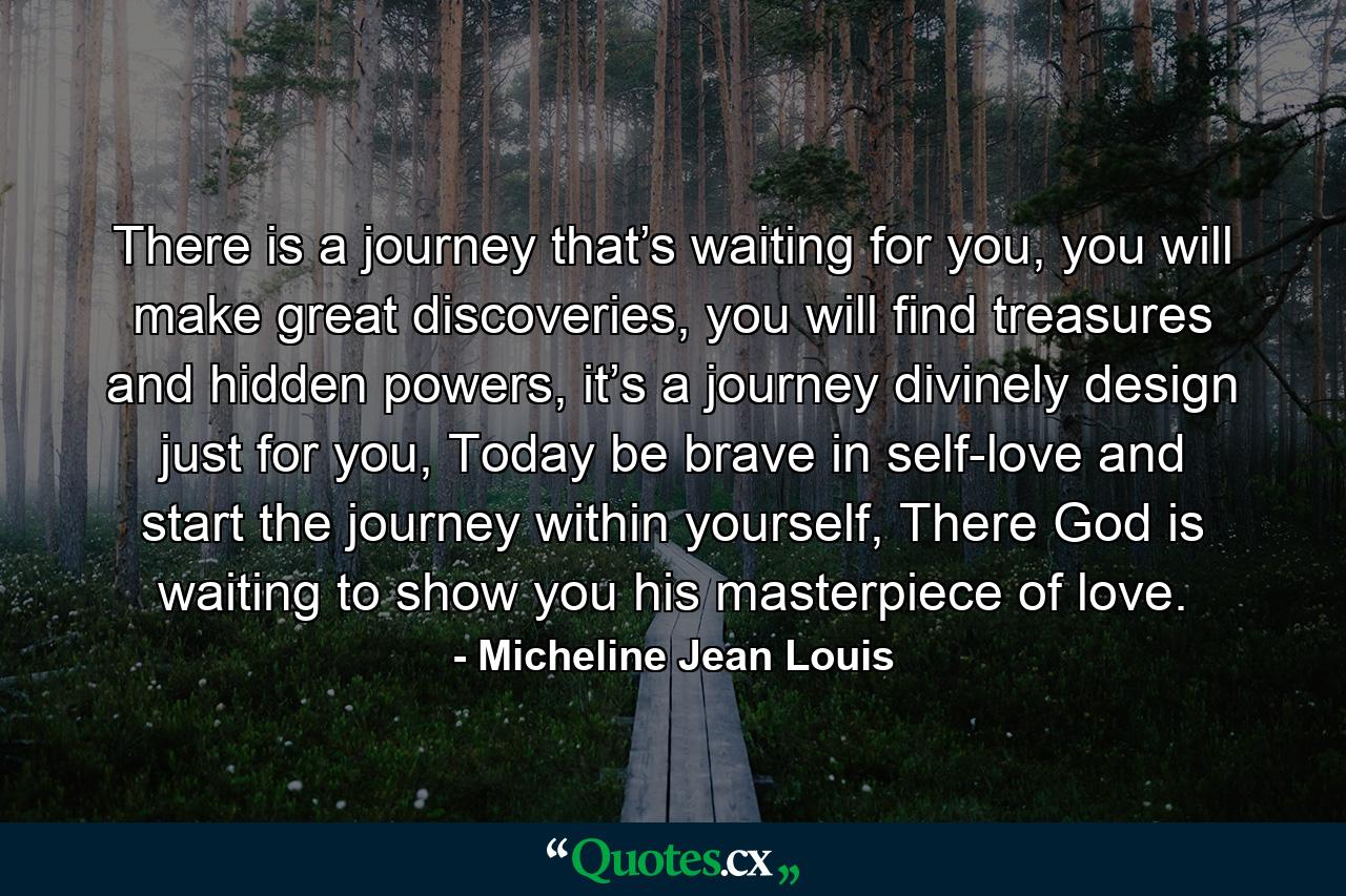 There is a journey that’s waiting for you, you will make great discoveries, you will find treasures and hidden powers, it’s a journey divinely design just for you, Today be brave in self-love and start the journey within yourself, There God is waiting to show you his masterpiece of love. - Quote by Micheline Jean Louis