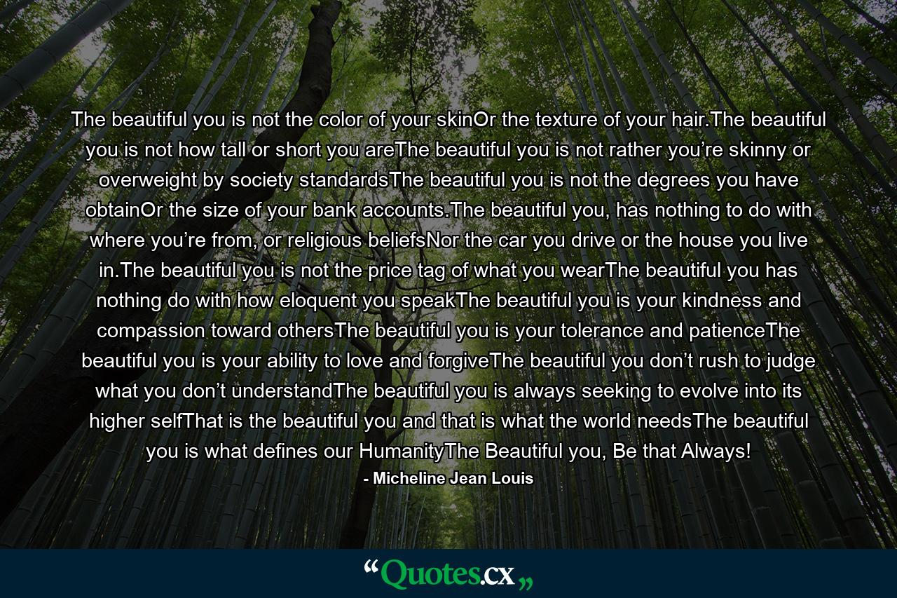 The beautiful you is not the color of your skinOr the texture of your hair.The beautiful you is not how tall or short you areThe beautiful you is not rather you’re skinny or overweight by society standardsThe beautiful you is not the degrees you have obtainOr the size of your bank accounts.The beautiful you, has nothing to do with where you’re from, or religious beliefsNor the car you drive or the house you live in.The beautiful you is not the price tag of what you wearThe beautiful you has nothing do with how eloquent you speakThe beautiful you is your kindness and compassion toward othersThe beautiful you is your tolerance and patienceThe beautiful you is your ability to love and forgiveThe beautiful you don’t rush to judge what you don’t understandThe beautiful you is always seeking to evolve into its higher selfThat is the beautiful you and that is what the world needsThe beautiful you is what defines our HumanityThe Beautiful you, Be that Always! - Quote by Micheline Jean Louis