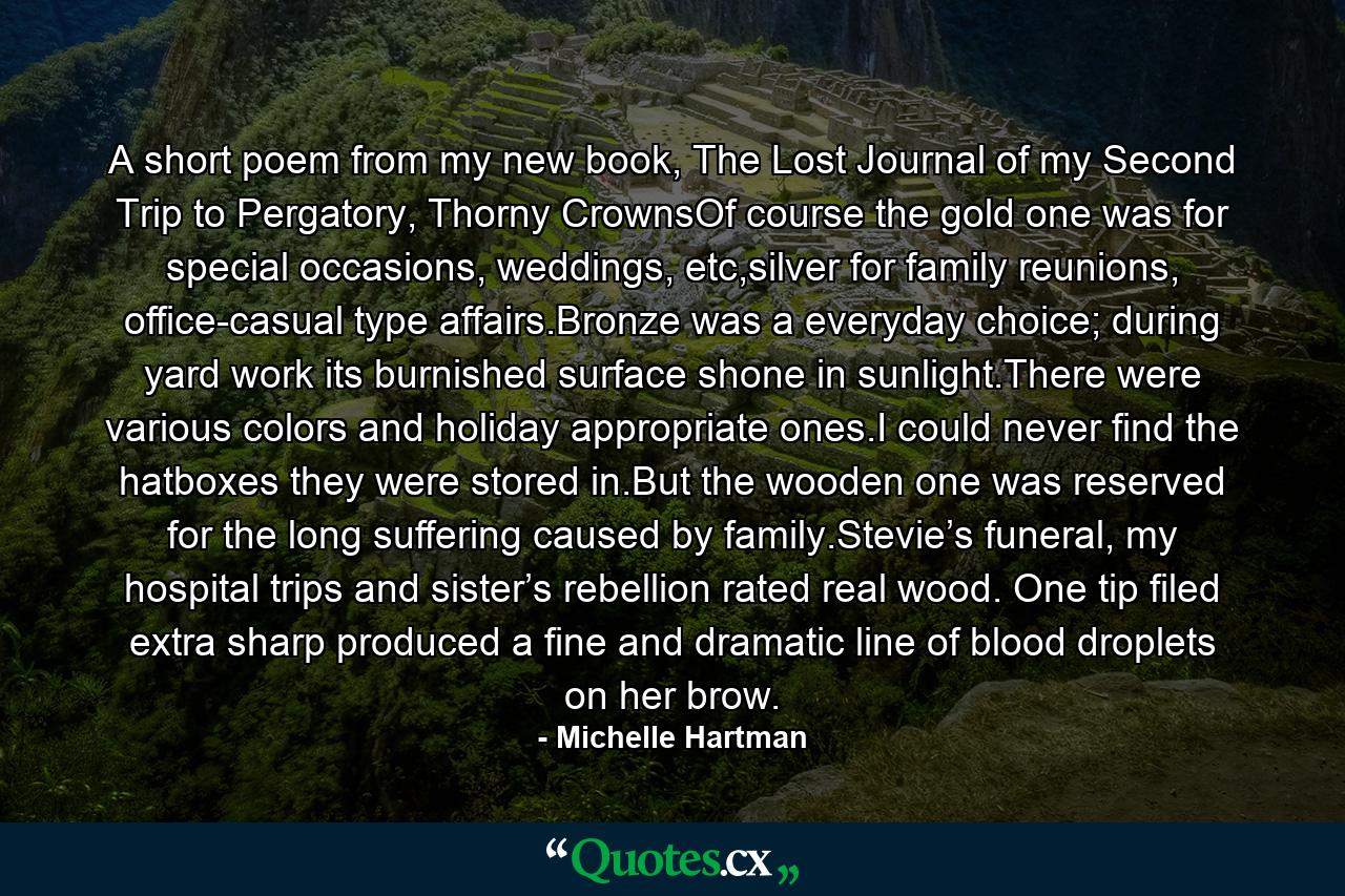 A short poem from my new book, The Lost Journal of my Second Trip to Pergatory, Thorny CrownsOf course the gold one was for special occasions, weddings, etc,silver for family reunions, office-casual type affairs.Bronze was a everyday choice; during yard work its burnished surface shone in sunlight.There were various colors and holiday appropriate ones.I could never find the hatboxes they were stored in.But the wooden one was reserved for the long suffering caused by family.Stevie’s funeral, my hospital trips and sister’s rebellion rated real wood. One tip filed extra sharp produced a fine and dramatic line of blood droplets on her brow. - Quote by Michelle Hartman