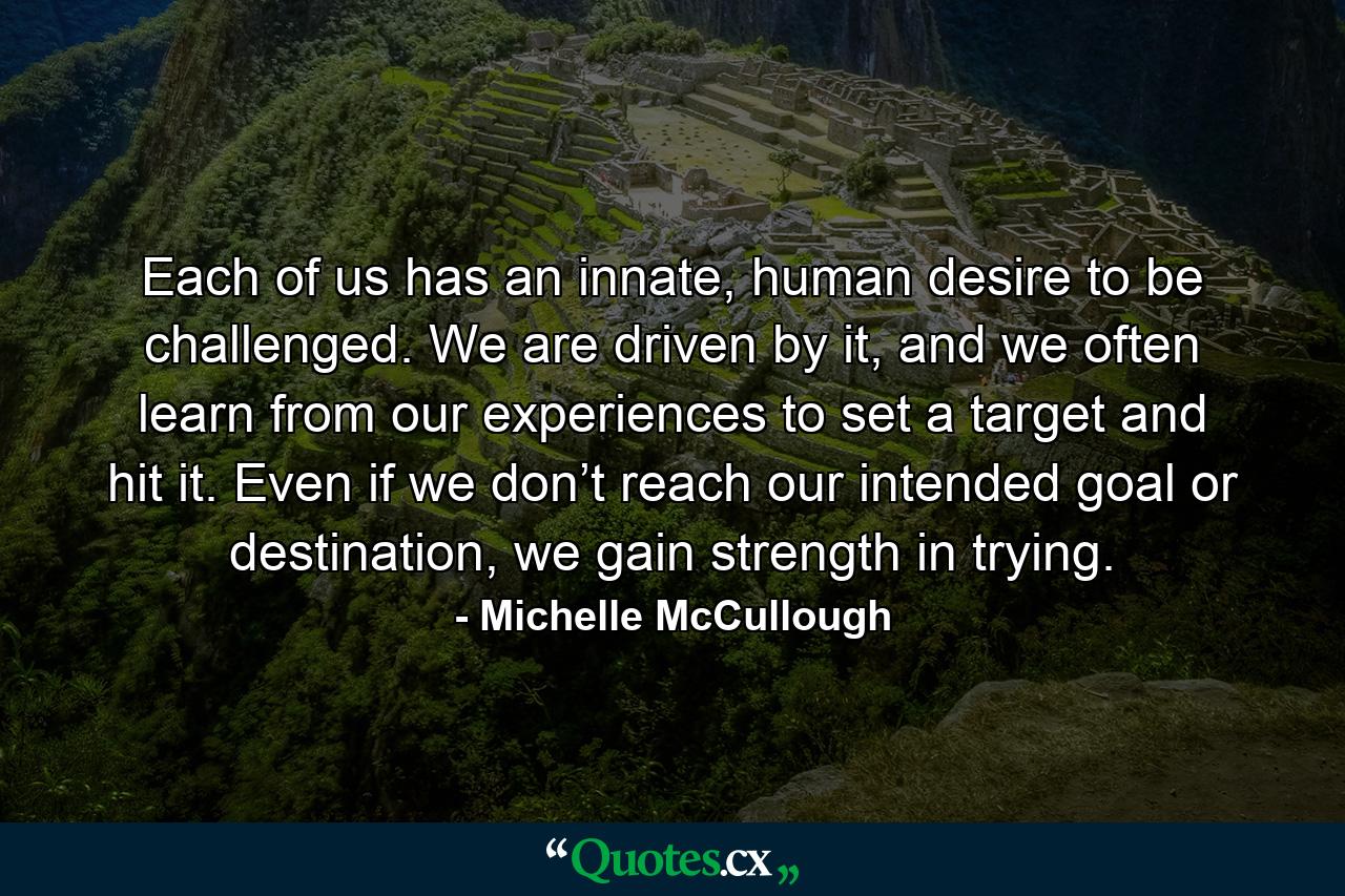 Each of us has an innate, human desire to be challenged. We are driven by it, and we often learn from our experiences to set a target and hit it. Even if we don’t reach our intended goal or destination, we gain strength in trying. - Quote by Michelle McCullough