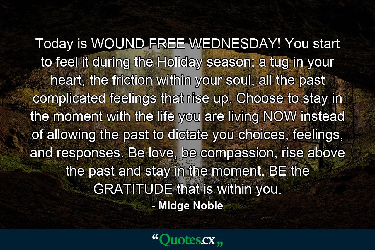 Today is WOUND FREE WEDNESDAY! You start to feel it during the Holiday season; a tug in your heart, the friction within your soul, all the past complicated feelings that rise up. Choose to stay in the moment with the life you are living NOW instead of allowing the past to dictate you choices, feelings, and responses. Be love, be compassion, rise above the past and stay in the moment. BE the GRATITUDE that is within you. - Quote by Midge Noble