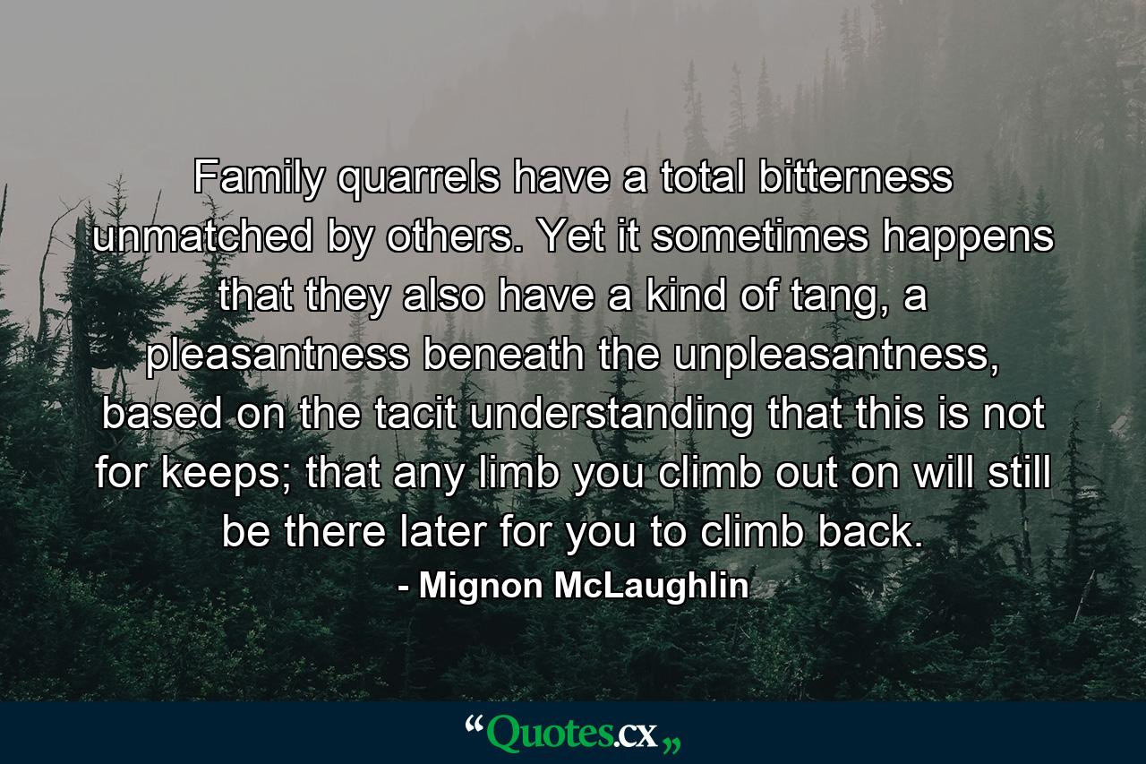 Family quarrels have a total bitterness unmatched by others. Yet it sometimes happens that they also have a kind of tang, a pleasantness beneath the unpleasantness, based on the tacit understanding that this is not for keeps; that any limb you climb out on will still be there later for you to climb back. - Quote by Mignon McLaughlin