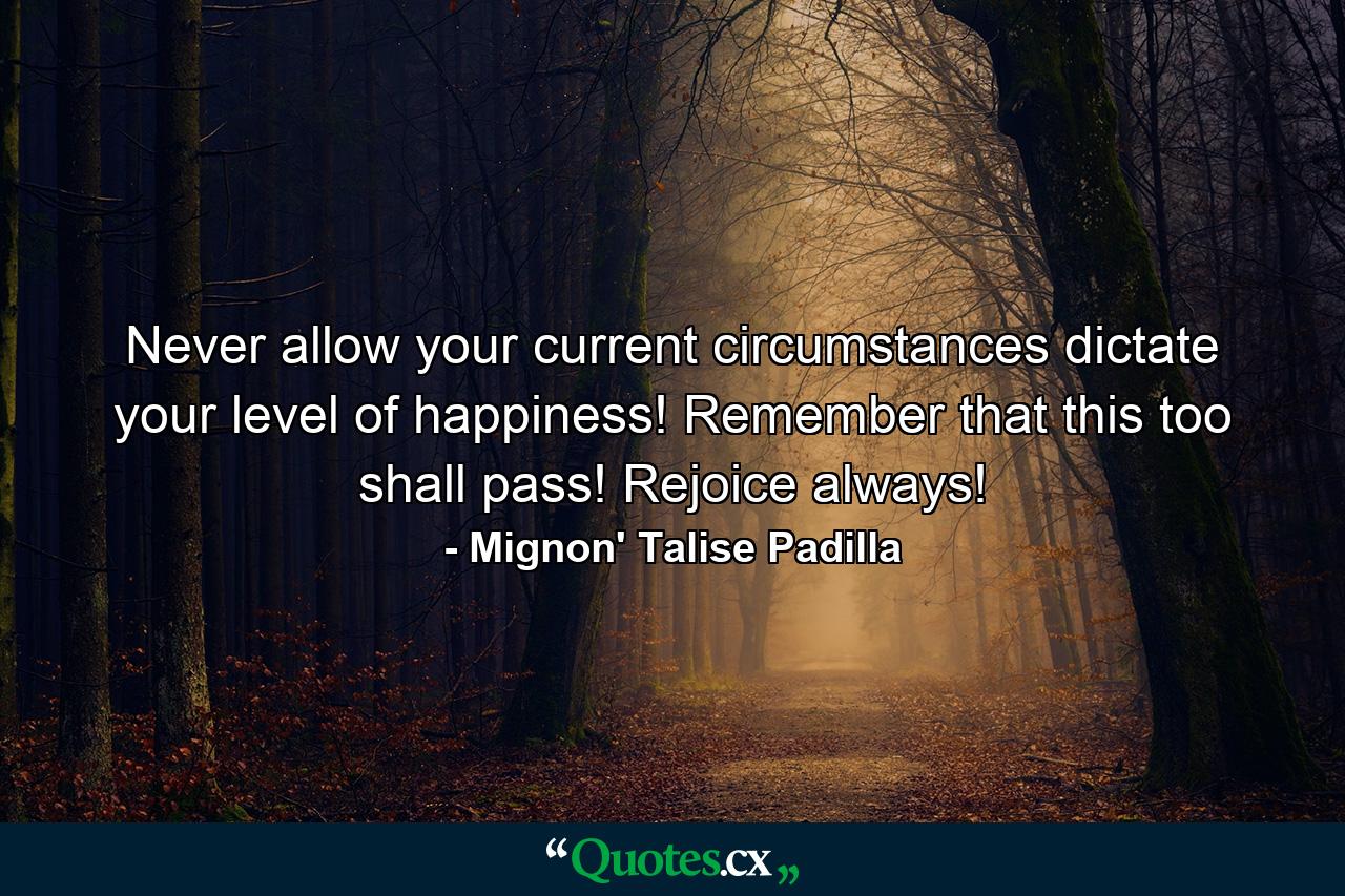 Never allow your current circumstances dictate your level of happiness! Remember that this too shall pass! Rejoice always! - Quote by Mignon' Talise Padilla