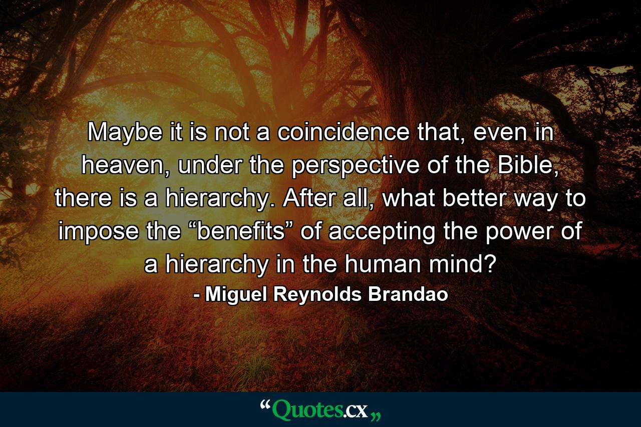 Maybe it is not a coincidence that, even in heaven, under the perspective of the Bible, there is a hierarchy. After all, what better way to impose the “benefits” of accepting the power of a hierarchy in the human mind? - Quote by Miguel Reynolds Brandao