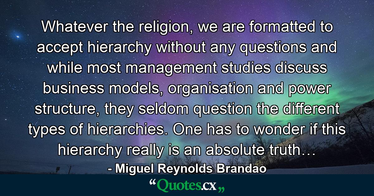 Whatever the religion, we are formatted to accept hierarchy without any questions and while most management studies discuss business models, organisation and power structure, they seldom question the different types of hierarchies. One has to wonder if this hierarchy really is an absolute truth… - Quote by Miguel Reynolds Brandao