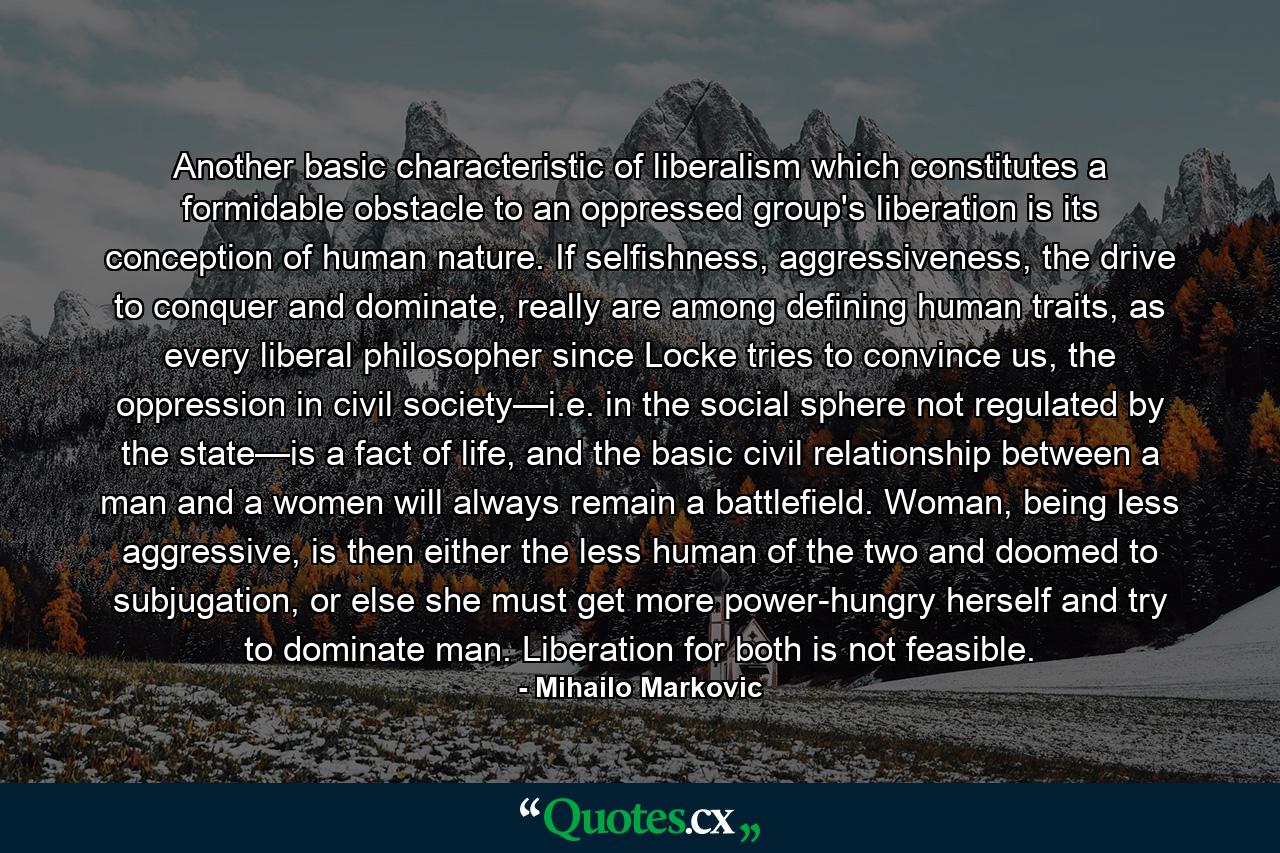 Another basic characteristic of liberalism which constitutes a formidable obstacle to an oppressed group's liberation is its conception of human nature. If selfishness, aggressiveness, the drive to conquer and dominate, really are among defining human traits, as every liberal philosopher since Locke tries to convince us, the oppression in civil society—i.e. in the social sphere not regulated by the state—is a fact of life, and the basic civil relationship between a man and a women will always remain a battlefield. Woman, being less aggressive, is then either the less human of the two and doomed to subjugation, or else she must get more power-hungry herself and try to dominate man. Liberation for both is not feasible. - Quote by Mihailo Markovic