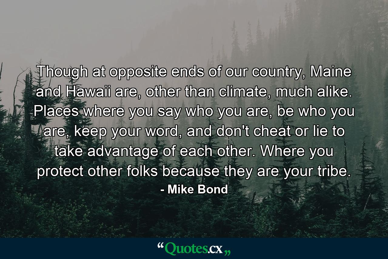 Though at opposite ends of our country, Maine and Hawaii are, other than climate, much alike. Places where you say who you are, be who you are, keep your word, and don't cheat or lie to take advantage of each other. Where you protect other folks because they are your tribe. - Quote by Mike Bond