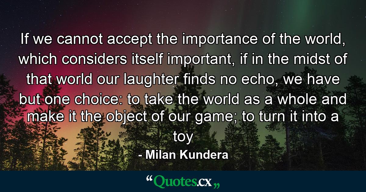 If we cannot accept the importance of the world, which considers itself important, if in the midst of that world our laughter finds no echo, we have but one choice: to take the world as a whole and make it the object of our game; to turn it into a toy - Quote by Milan Kundera