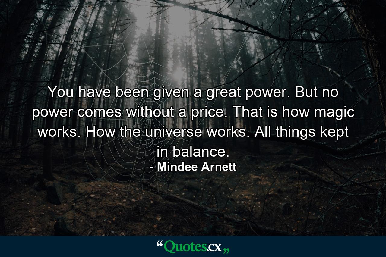 You have been given a great power. But no power comes without a price. That is how magic works. How the universe works. All things kept in balance. - Quote by Mindee Arnett