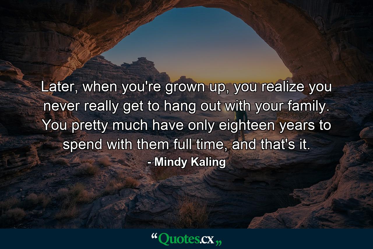 Later, when you're grown up, you realize you never really get to hang out with your family. You pretty much have only eighteen years to spend with them full time, and that's it. - Quote by Mindy Kaling