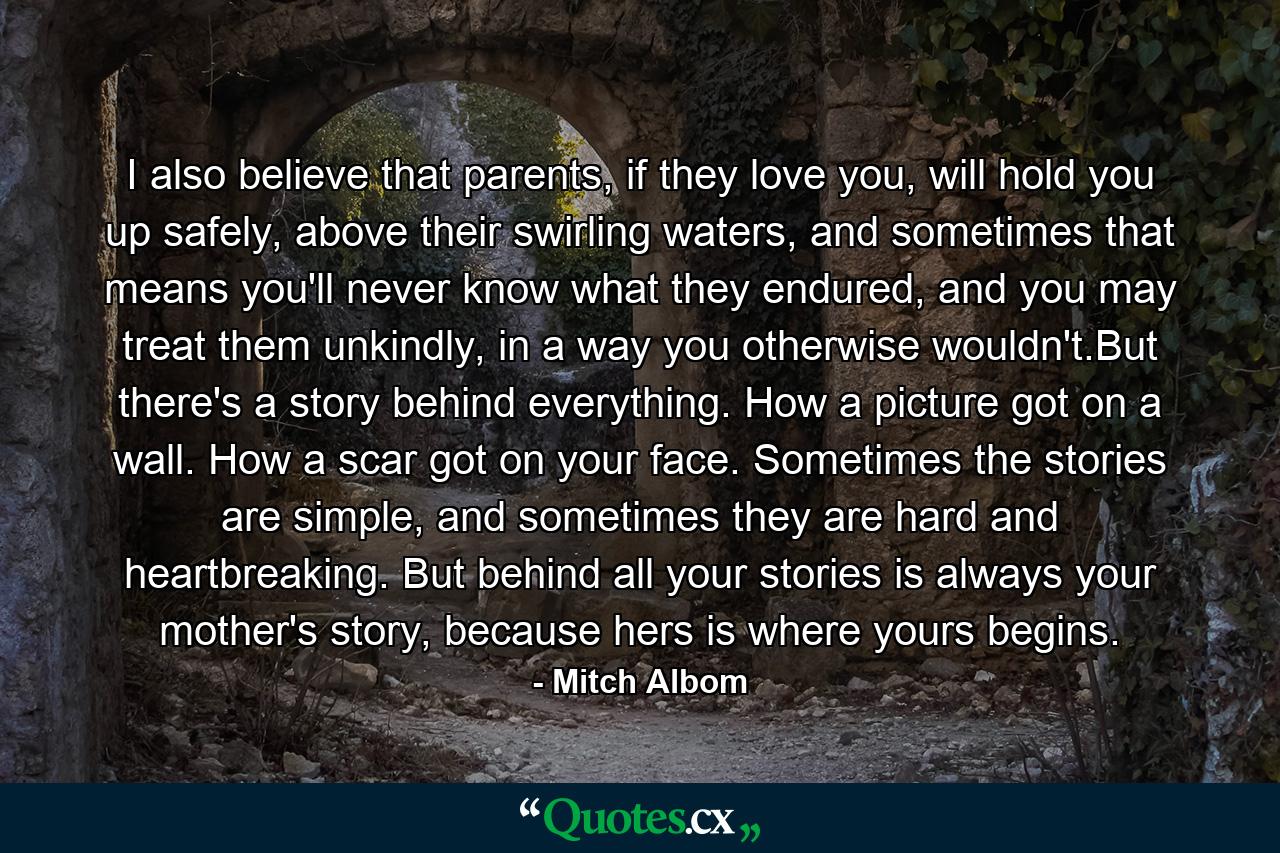 I also believe that parents, if they love you, will hold you up safely, above their swirling waters, and sometimes that means you'll never know what they endured, and you may treat them unkindly, in a way you otherwise wouldn't.But there's a story behind everything. How a picture got on a wall. How a scar got on your face. Sometimes the stories are simple, and sometimes they are hard and heartbreaking. But behind all your stories is always your mother's story, because hers is where yours begins. - Quote by Mitch Albom