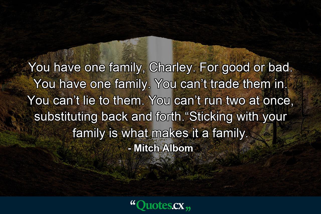 You have one family, Charley. For good or bad. You have one family. You can’t trade them in. You can’t lie to them. You can’t run two at once, substituting back and forth.“Sticking with your family is what makes it a family. - Quote by Mitch Albom