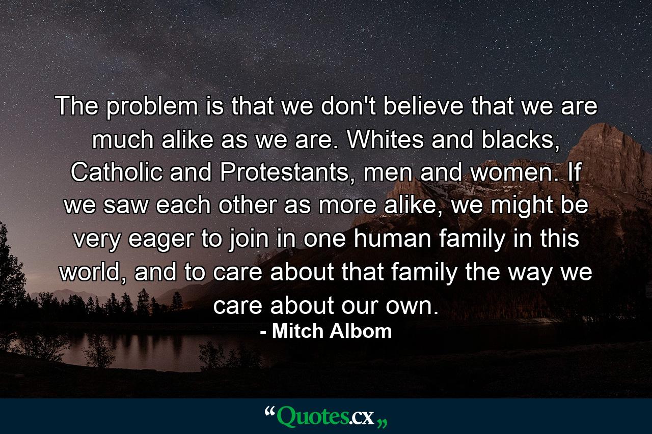 The problem is that we don't believe that we are much alike as we are. Whites and blacks, Catholic and Protestants, men and women. If we saw each other as more alike, we might be very eager to join in one human family in this world, and to care about that family the way we care about our own. - Quote by Mitch Albom