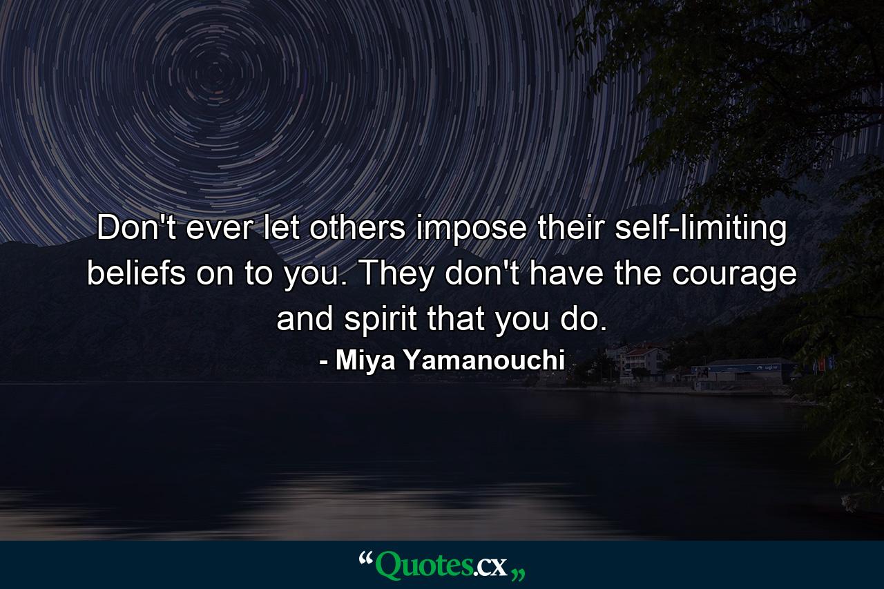 Don't ever let others impose their self-limiting beliefs on to you. They don't have the courage and spirit that you do. - Quote by Miya Yamanouchi