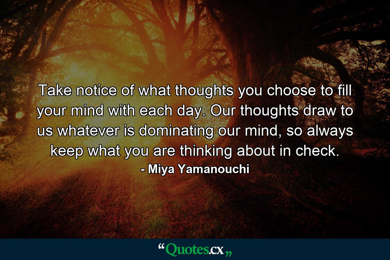 Take notice of what thoughts you choose to fill your mind with each day. Our thoughts draw to us whatever is dominating our mind, so always keep what you are thinking about in check. - Quote by Miya Yamanouchi