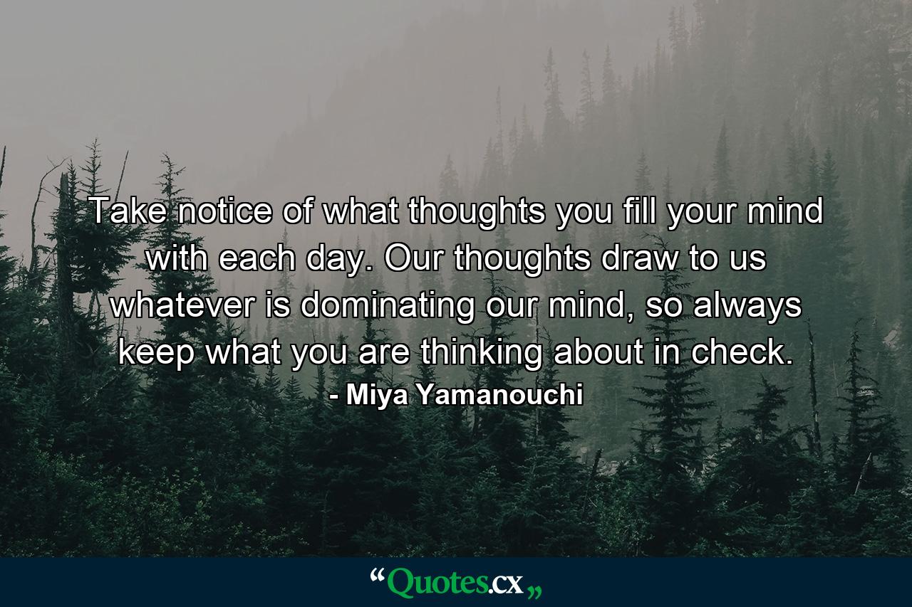 Take notice of what thoughts you fill your mind with each day. Our thoughts draw to us whatever is dominating our mind, so always keep what you are thinking about in check. - Quote by Miya Yamanouchi