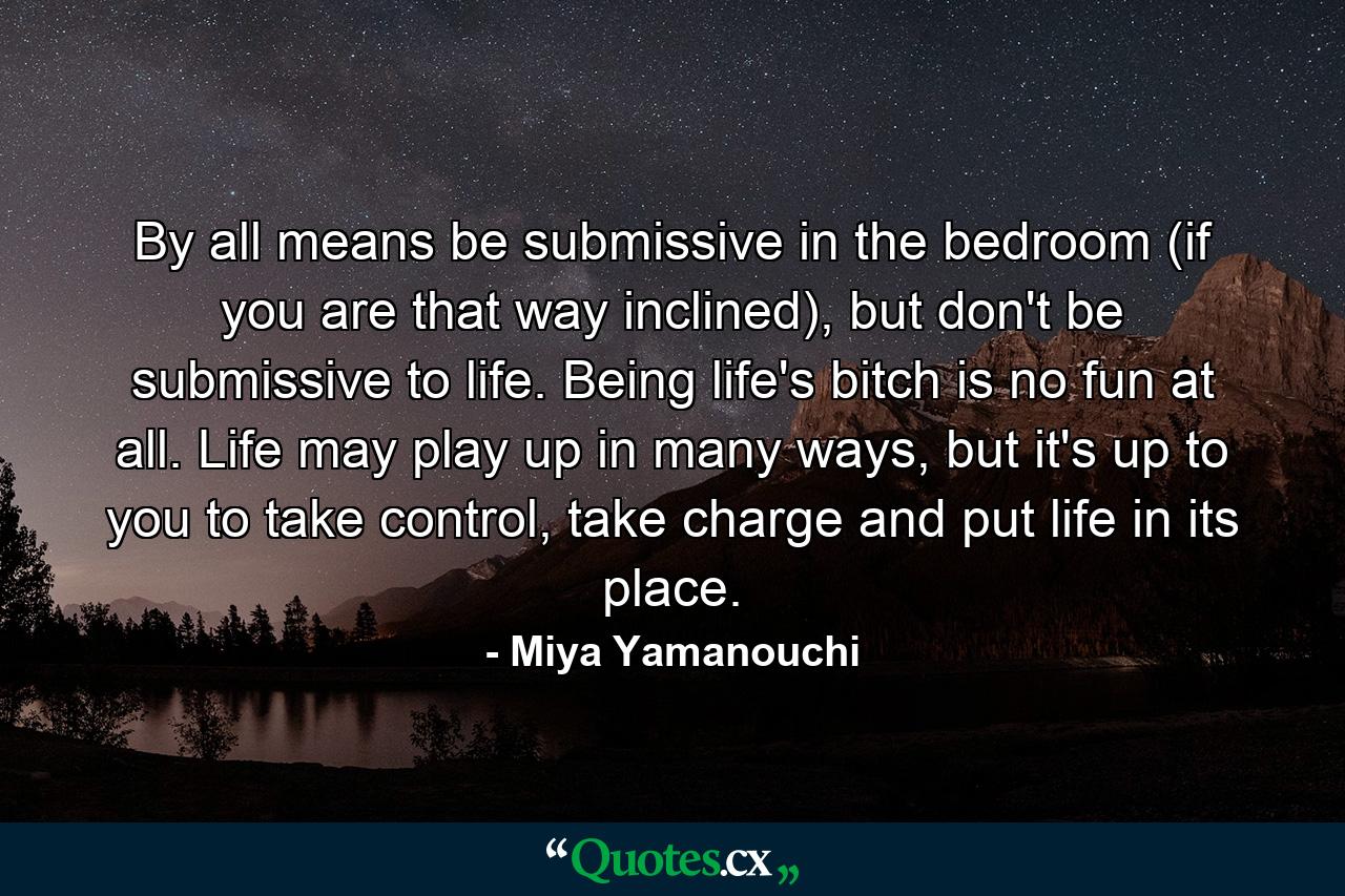 By all means be submissive in the bedroom (if you are that way inclined), but don't be submissive to life. Being life's bitch is no fun at all. Life may play up in many ways, but it's up to you to take control, take charge and put life in its place. - Quote by Miya Yamanouchi