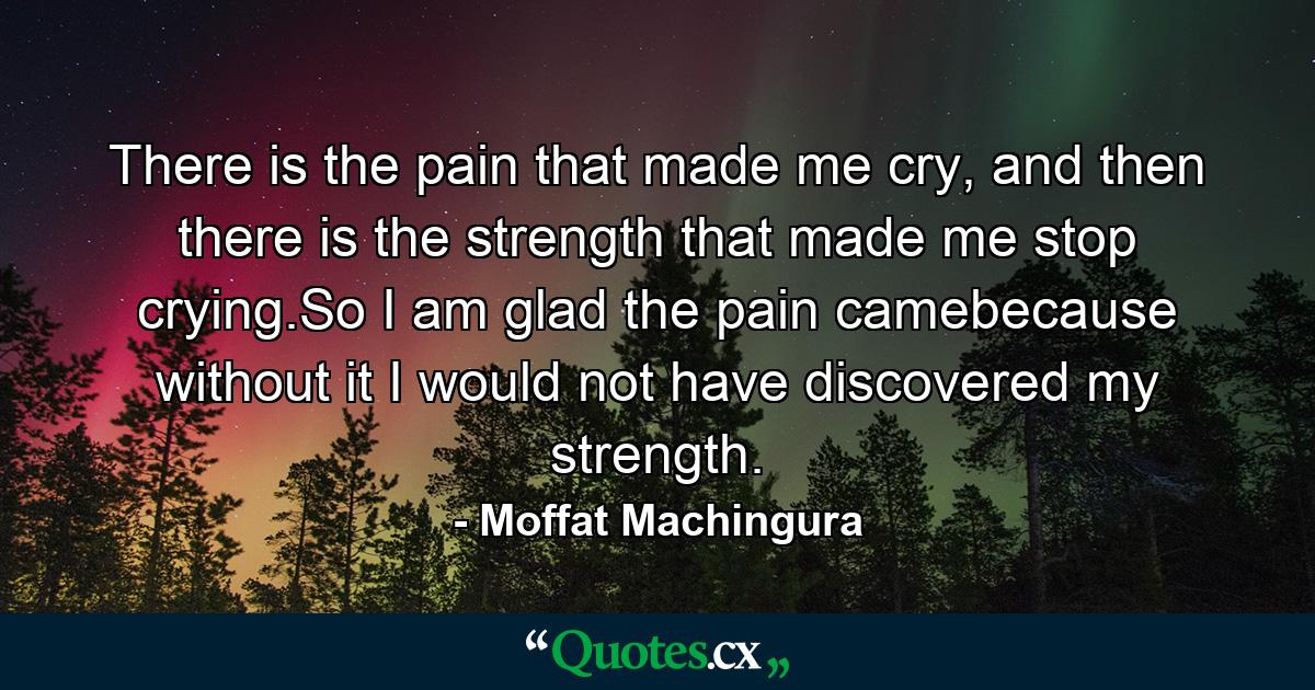 There is the pain that made me cry, and then there is the strength that made me stop crying.So I am glad the pain camebecause without it I would not have discovered my strength. - Quote by Moffat Machingura