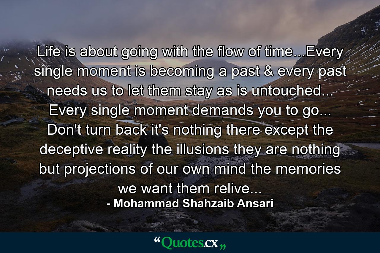 Life is about going with the flow of time...Every single moment is becoming a past & every past needs us to let them stay as is untouched... Every single moment demands you to go... Don't turn back it's nothing there except the deceptive reality the illusions they are nothing but projections of our own mind the memories we want them relive... - Quote by Mohammad Shahzaib Ansari