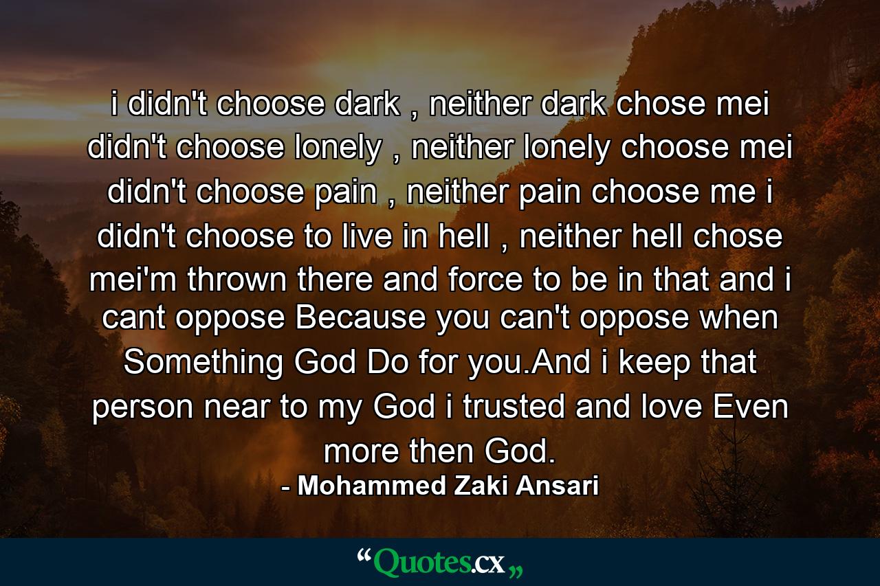 i didn't choose dark , neither dark chose mei didn't choose lonely , neither lonely choose mei didn't choose pain , neither pain choose me i didn't choose to live in hell , neither hell chose mei'm thrown there and force to be in that and i cant oppose Because you can't oppose when Something God Do for you.And i keep that person near to my God i trusted and love Even more then God. - Quote by Mohammed Zaki Ansari