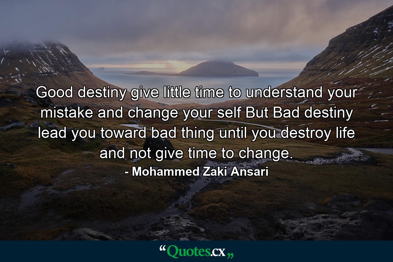 Good destiny give little time to understand your mistake and change your self But Bad destiny lead you toward bad thing until you destroy life and not give time to change. - Quote by Mohammed Zaki Ansari