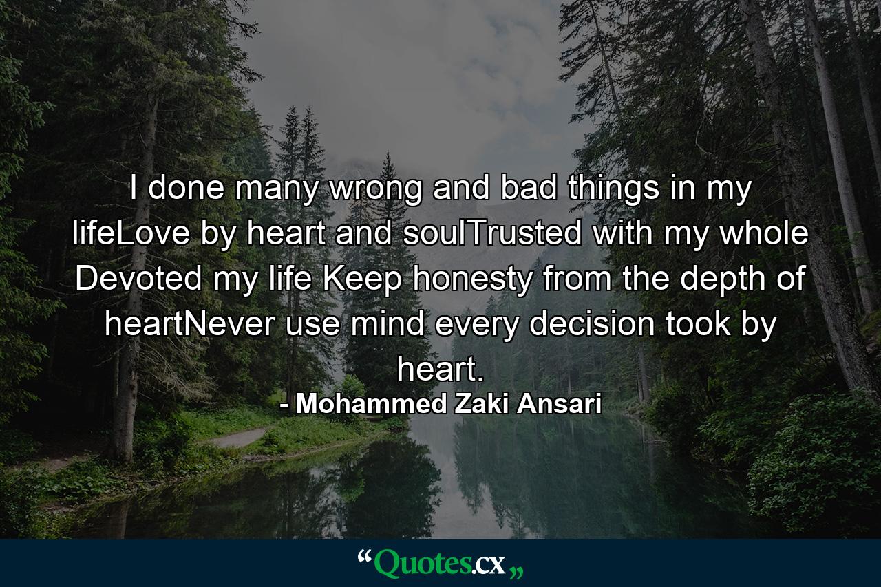 I done many wrong and bad things in my lifeLove by heart and soulTrusted with my whole Devoted my life Keep honesty from the depth of heartNever use mind every decision took by heart. - Quote by Mohammed Zaki Ansari