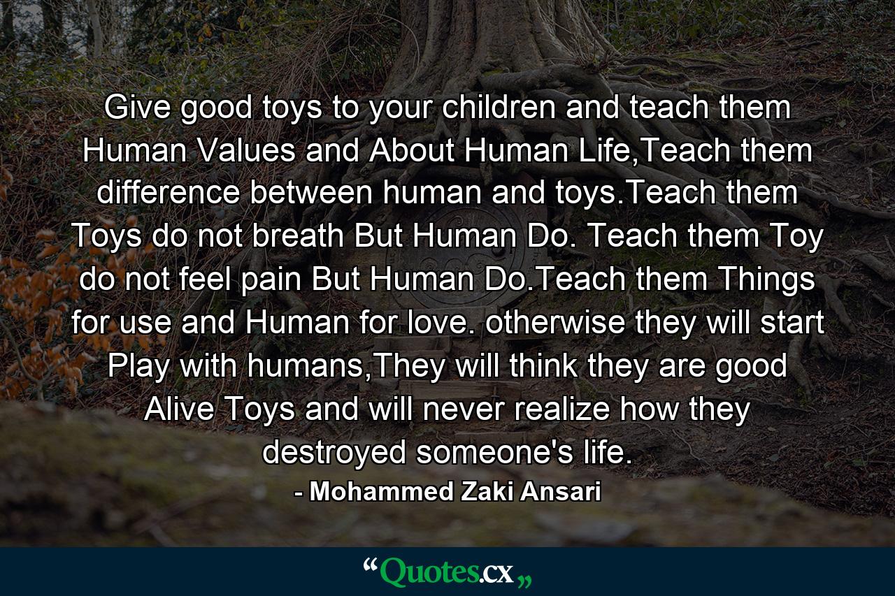 Give good toys to your children and teach them Human Values and About Human Life,Teach them difference between human and toys.Teach them Toys do not breath But Human Do. Teach them Toy do not feel pain But Human Do.Teach them Things for use and Human for love. otherwise they will start Play with humans,They will think they are good Alive Toys and will never realize how they destroyed someone's life. - Quote by Mohammed Zaki Ansari