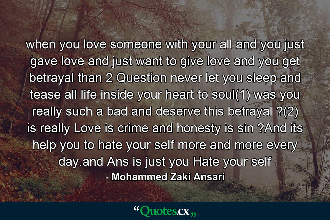 when you love someone with your all and you just gave love and just want to give love and you get betrayal than 2 Question never let you sleep and tease all life inside your heart to soul(1) was you really such a bad and deserve this betrayal ?(2) is really Love is crime and honesty is sin ?And its help you to hate your self more and more every day.and Ans is just you Hate your self - Quote by Mohammed Zaki Ansari