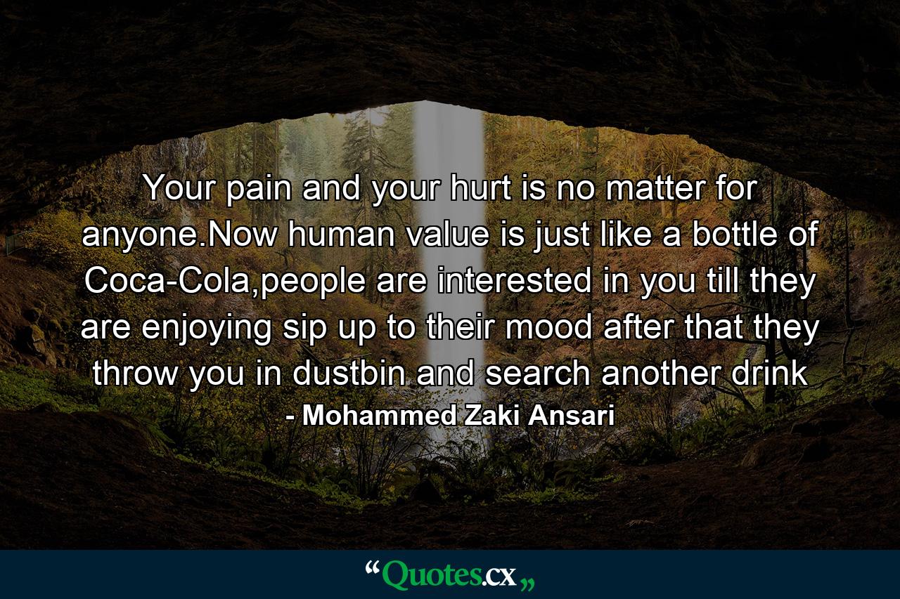 Your pain and your hurt is no matter for anyone.Now human value is just like a bottle of Coca-Cola,people are interested in you till they are enjoying sip up to their mood after that they throw you in dustbin and search another drink - Quote by Mohammed Zaki Ansari