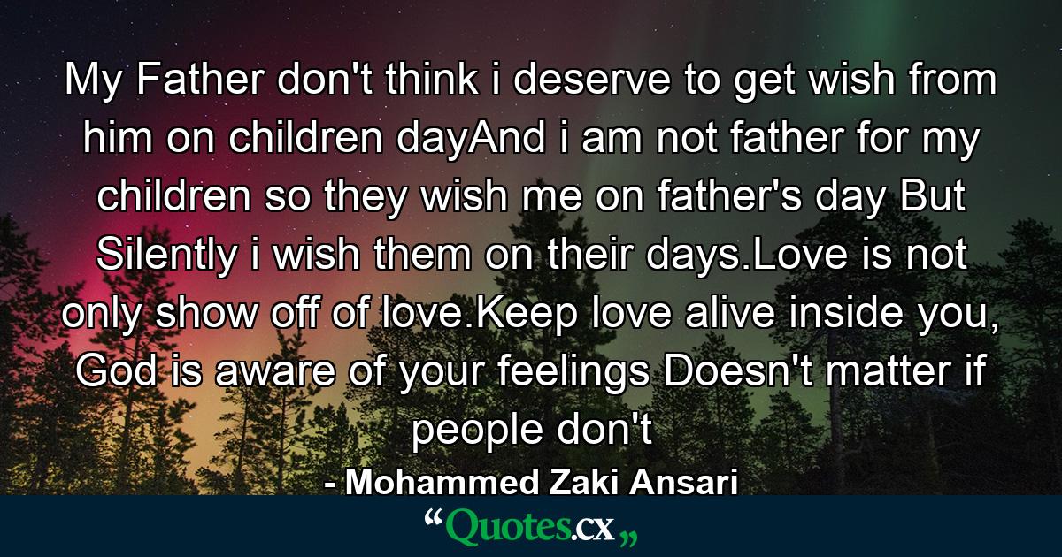 My Father don't think i deserve to get wish from him on children dayAnd i am not father for my children so they wish me on father's day But Silently i wish them on their days.Love is not only show off of love.Keep love alive inside you, God is aware of your feelings Doesn't matter if people don't - Quote by Mohammed Zaki Ansari