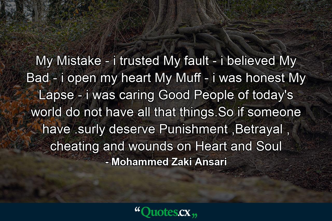 My Mistake - i trusted My fault - i believed My Bad - i open my heart My Muff - i was honest My Lapse - i was caring Good People of today's world do not have all that things.So if someone have .surly deserve Punishment ,Betrayal , cheating and wounds on Heart and Soul - Quote by Mohammed Zaki Ansari