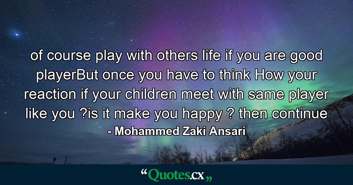 of course play with others life if you are good playerBut once you have to think How your reaction if your children meet with same player like you ?is it make you happy ? then continue - Quote by Mohammed Zaki Ansari