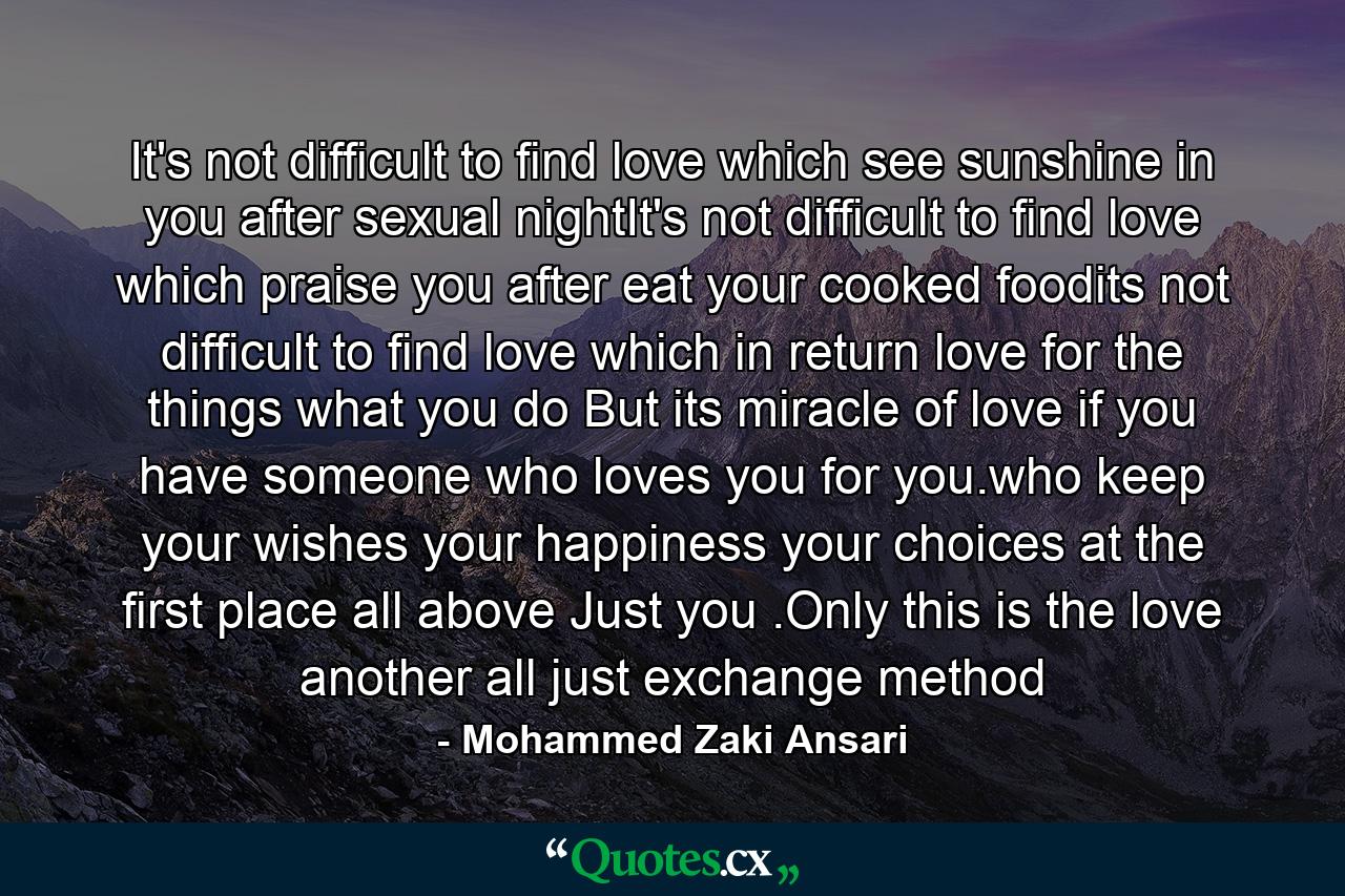 It's not difficult to find love which see sunshine in you after sexual nightIt's not difficult to find love which praise you after eat your cooked foodits not difficult to find love which in return love for the things what you do But its miracle of love if you have someone who loves you for you.who keep your wishes your happiness your choices at the first place all above Just you .Only this is the love another all just exchange method - Quote by Mohammed Zaki Ansari