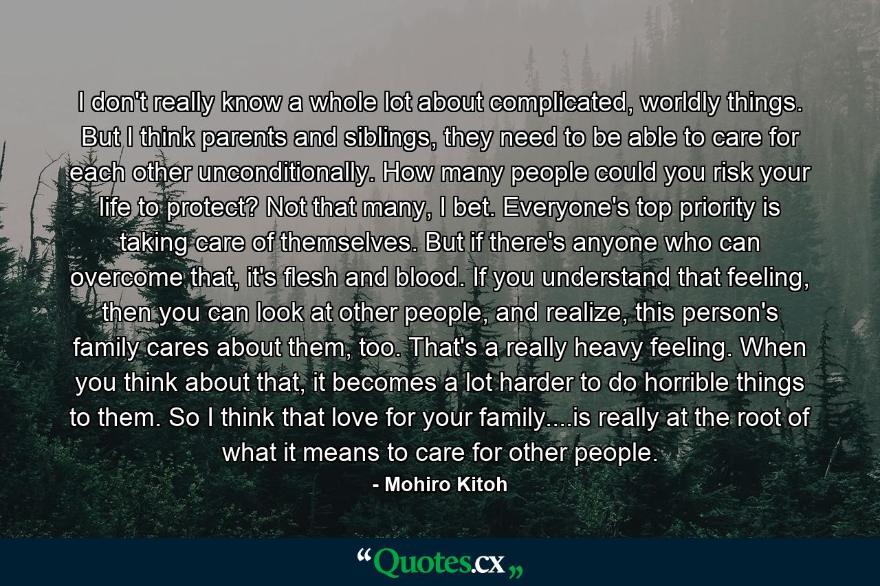 I don't really know a whole lot about complicated, worldly things. But I think parents and siblings, they need to be able to care for each other unconditionally. How many people could you risk your life to protect? Not that many, I bet. Everyone's top priority is taking care of themselves. But if there's anyone who can overcome that, it's flesh and blood. If you understand that feeling, then you can look at other people, and realize, this person's family cares about them, too. That's a really heavy feeling. When you think about that, it becomes a lot harder to do horrible things to them. So I think that love for your family....is really at the root of what it means to care for other people. - Quote by Mohiro Kitoh