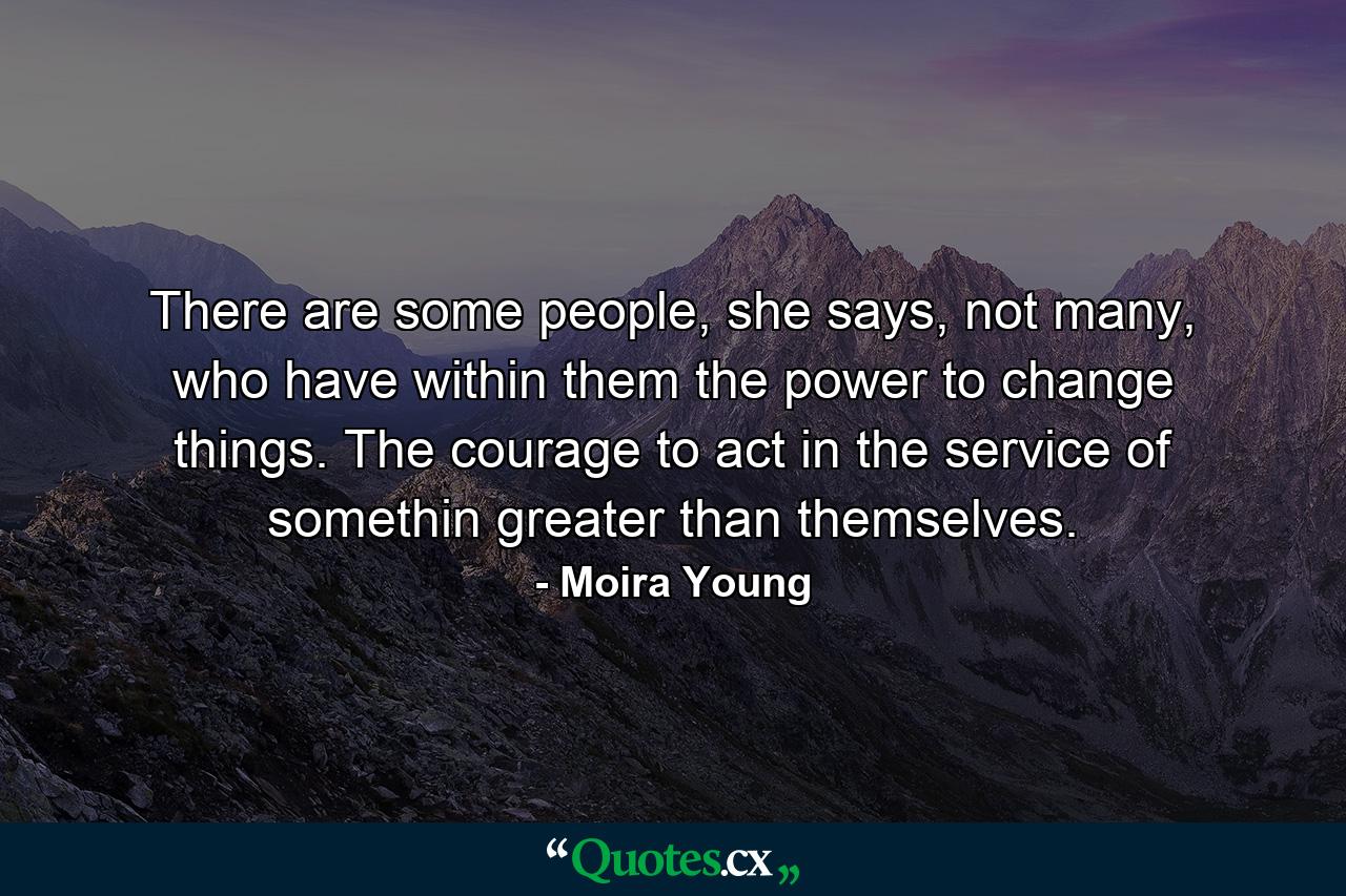 There are some people, she says, not many, who have within them the power to change things. The courage to act in the service of somethin greater than themselves. - Quote by Moira Young