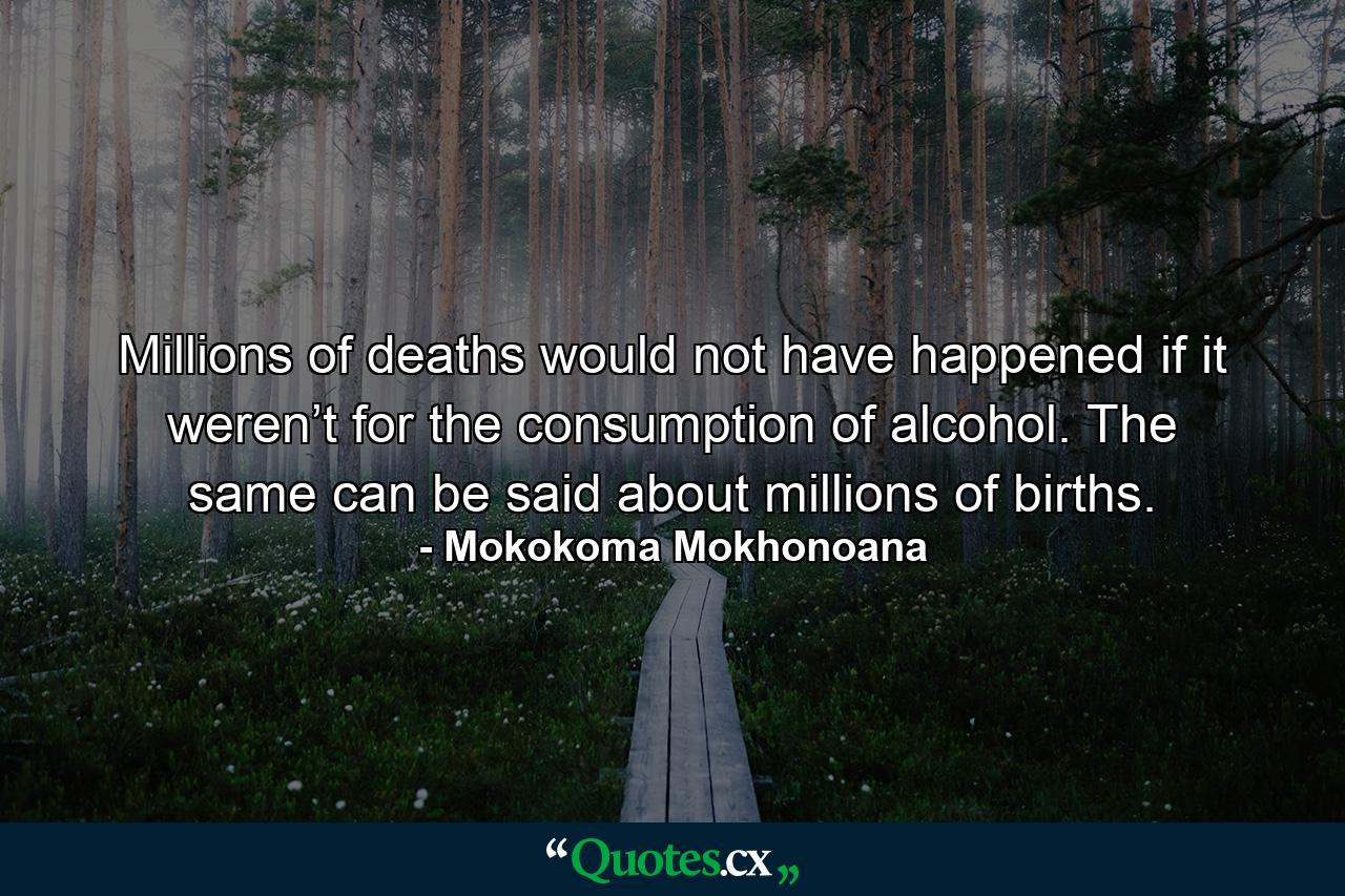 Millions of deaths would not have happened if it weren’t for the consumption of alcohol. The same can be said about millions of births. - Quote by Mokokoma Mokhonoana